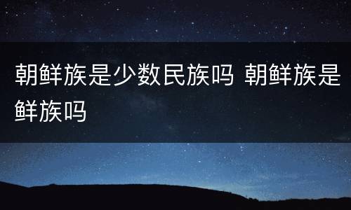 朝鲜族是少数民族吗 朝鲜族是鲜族吗