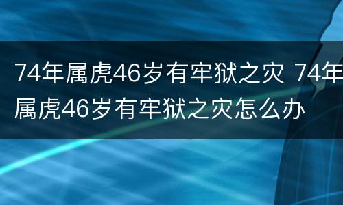 74年属虎46岁有牢狱之灾 74年属虎46岁有牢狱之灾怎么办