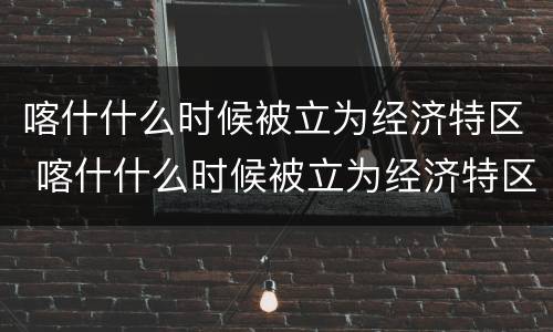 喀什什么时候被立为经济特区 喀什什么时候被立为经济特区的