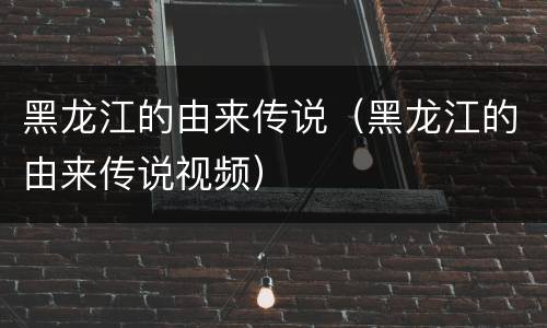 黑龙江的由来传说（黑龙江的由来传说视频）