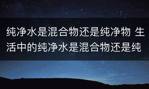 纯净水是混合物还是纯净物 生活中的纯净水是混合物还是纯净物