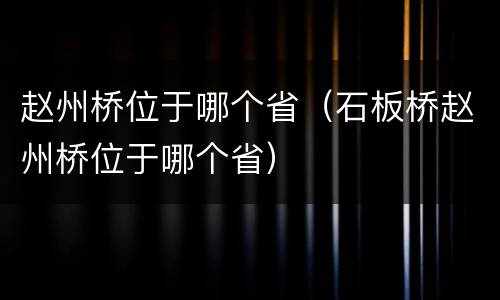 赵州桥位于哪个省（石板桥赵州桥位于哪个省）