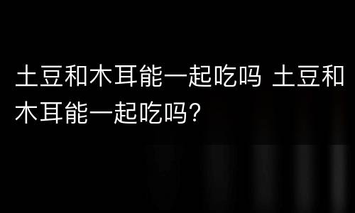 土豆和木耳能一起吃吗 土豆和木耳能一起吃吗?