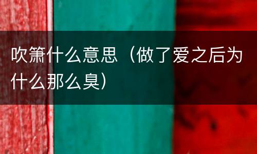吹箫什么意思（做了爱之后为什么那么臭）