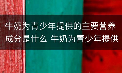 牛奶为青少年提供的主要营养成分是什么 牛奶为青少年提供的什么主要营养成分