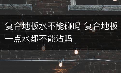 复合地板水不能碰吗 复合地板一点水都不能沾吗