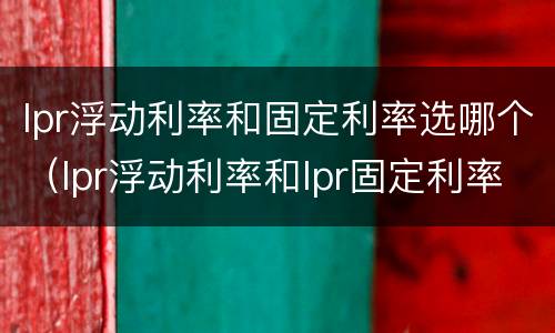 lpr浮动利率和固定利率选哪个（lpr浮动利率和lpr固定利率有什么区别）
