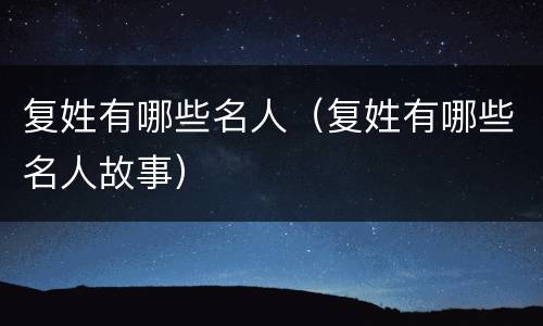 复姓有哪些名人（复姓有哪些名人故事）