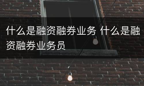 什么是融资融券业务 什么是融资融券业务员