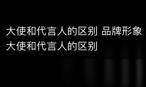 大使和代言人的区别 品牌形象大使和代言人的区别