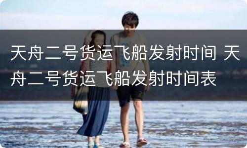 天舟二号货运飞船发射时间 天舟二号货运飞船发射时间表