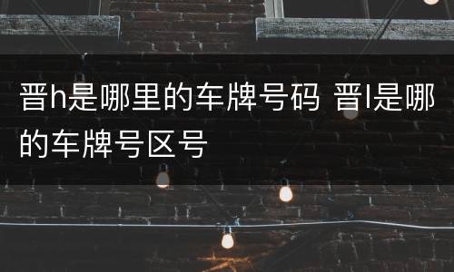 晋h是哪里的车牌号码 晋l是哪的车牌号区号