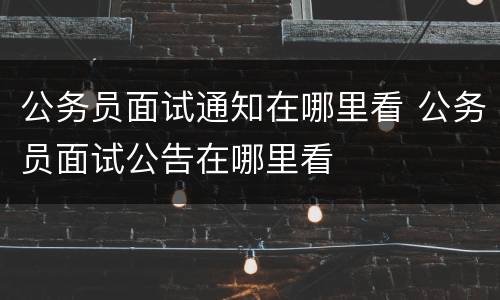 公务员面试通知在哪里看 公务员面试公告在哪里看