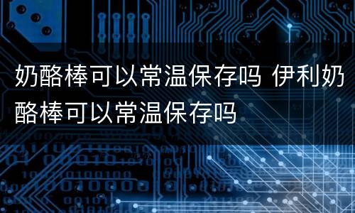 奶酪棒可以常温保存吗 伊利奶酪棒可以常温保存吗