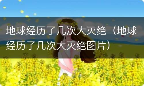地球经历了几次大灭绝（地球经历了几次大灭绝图片）