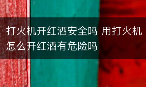 打火机开红酒安全吗 用打火机怎么开红酒有危险吗