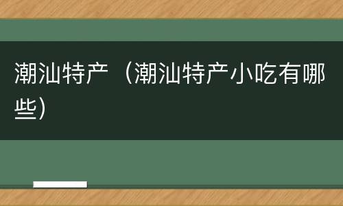 潮汕特产（潮汕特产小吃有哪些）