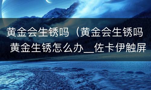 黄金会生锈吗（黄金会生锈吗 黄金生锈怎么办__佐卡伊触屏版）