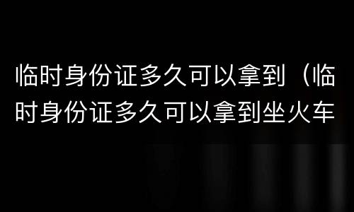 临时身份证多久可以拿到（临时身份证多久可以拿到坐火车）