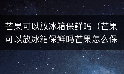 芒果可以放冰箱保鲜吗（芒果可以放冰箱保鲜吗芒果怎么保存才不会烂）