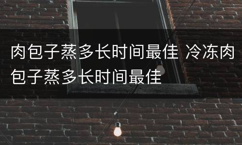 肉包子蒸多长时间最佳 冷冻肉包子蒸多长时间最佳