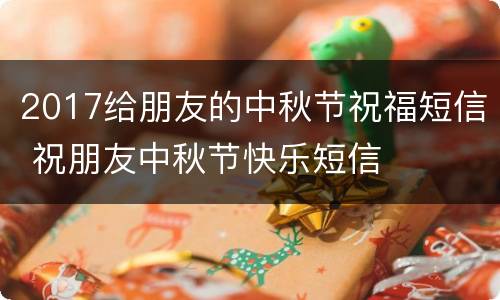 2017给朋友的中秋节祝福短信 祝朋友中秋节快乐短信