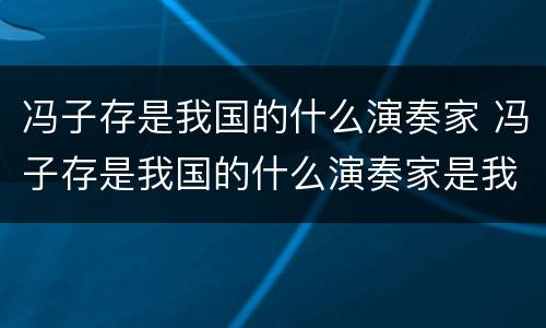 冯子存是我国的什么演奏家 冯子存是我国的什么演奏家是我国著名的