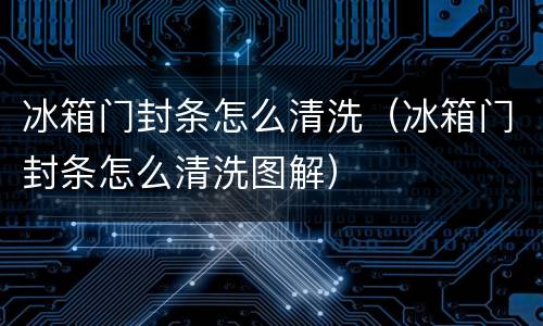 冰箱门封条怎么清洗（冰箱门封条怎么清洗图解）