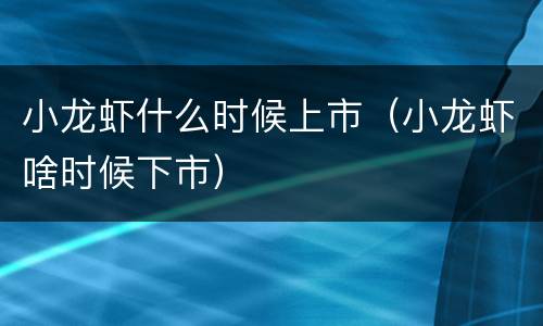 小龙虾什么时候上市（小龙虾啥时候下市）
