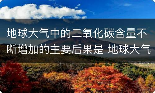 地球大气中的二氧化碳含量不断增加的主要后果是 地球大气中的二氧化碳含量不断增加的主要后果是什么