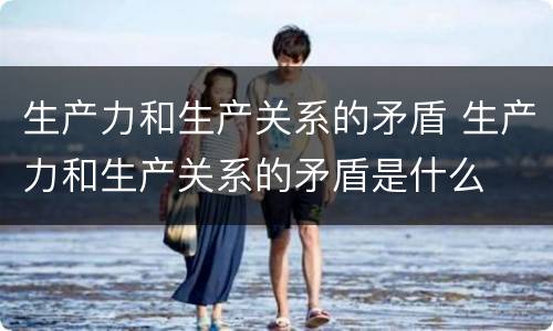 生产力和生产关系的矛盾 生产力和生产关系的矛盾是什么