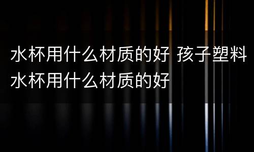 水杯用什么材质的好 孩子塑料水杯用什么材质的好