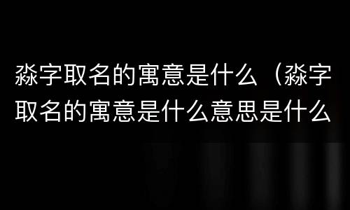 淼字取名的寓意是什么（淼字取名的寓意是什么意思是什么）