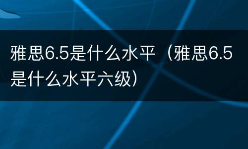 雅思6.5是什么水平（雅思6.5是什么水平六级）