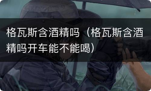 格瓦斯含酒精吗（格瓦斯含酒精吗开车能不能喝）