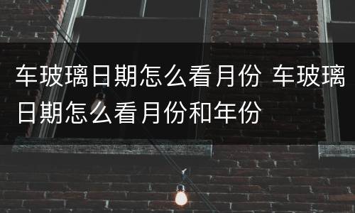 车玻璃日期怎么看月份 车玻璃日期怎么看月份和年份
