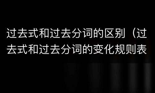 过去式和过去分词的区别（过去式和过去分词的变化规则表）