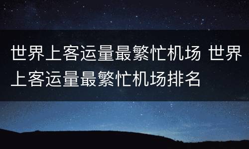 世界上客运量最繁忙机场 世界上客运量最繁忙机场排名