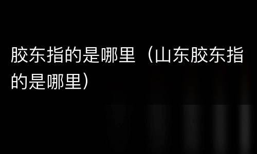 胶东指的是哪里（山东胶东指的是哪里）