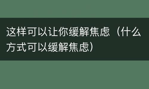 这样可以让你缓解焦虑（什么方式可以缓解焦虑）
