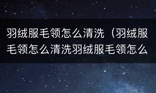 羽绒服毛领怎么清洗（羽绒服毛领怎么清洗羽绒服毛领怎么用雪洗净）