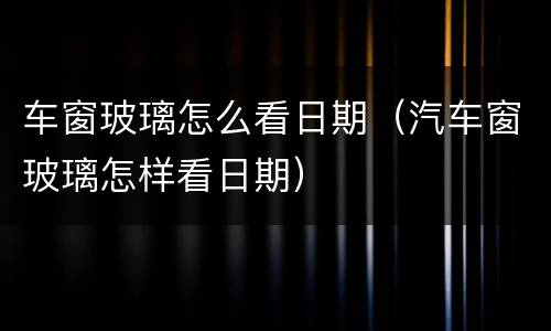 车窗玻璃怎么看日期（汽车窗玻璃怎样看日期）