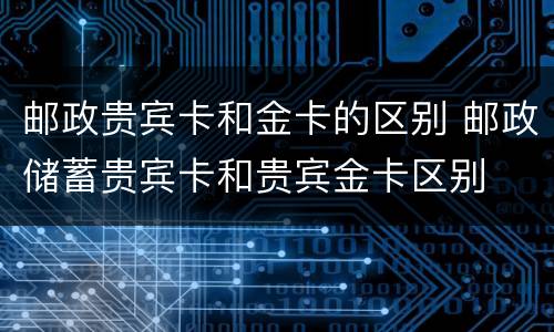 邮政贵宾卡和金卡的区别 邮政储蓄贵宾卡和贵宾金卡区别