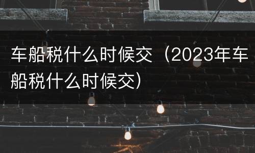 车船税什么时候交（2023年车船税什么时候交）