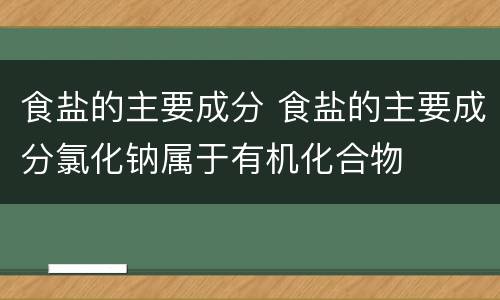 食盐的主要成分 食盐的主要成分氯化钠属于有机化合物