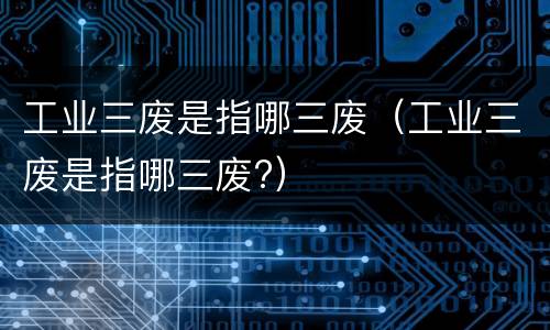 工业三废是指哪三废（工业三废是指哪三废?）