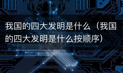 我国的四大发明是什么（我国的四大发明是什么按顺序）