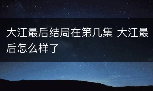 大江最后结局在第几集 大江最后怎么样了