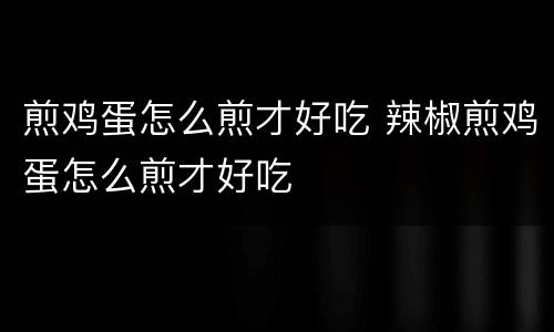 煎鸡蛋怎么煎才好吃 辣椒煎鸡蛋怎么煎才好吃