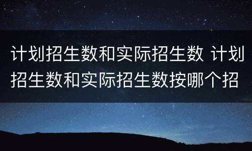 计划招生数和实际招生数 计划招生数和实际招生数按哪个招生
